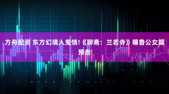 方舟配资 东方幻境人鬼情!《聊斋：兰若寺》曝鲁公女篇预告