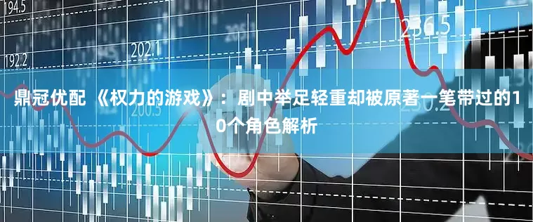 鼎冠优配 《权力的游戏》：剧中举足轻重却被原著一笔带过的10个角色解析