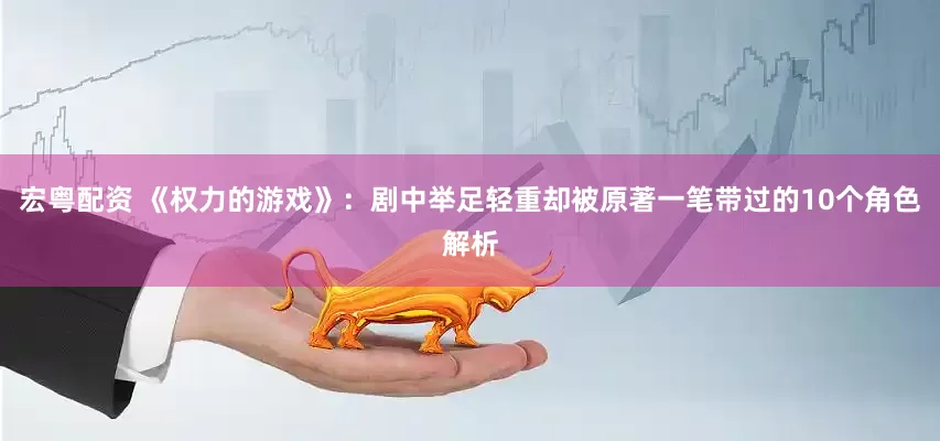 宏粤配资 《权力的游戏》：剧中举足轻重却被原著一笔带过的10个角色解析