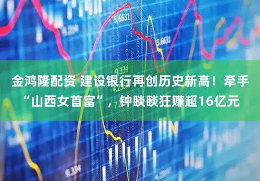 金鸿隆配资 建设银行再创历史新高！牵手“山西女首富”，钟睒睒狂赚超16亿元