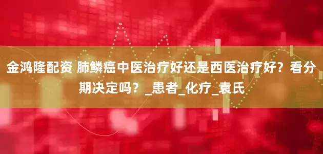 金鸿隆配资 肺鳞癌中医治疗好还是西医治疗好？看分期决定吗？_患者_化疗_袁氏