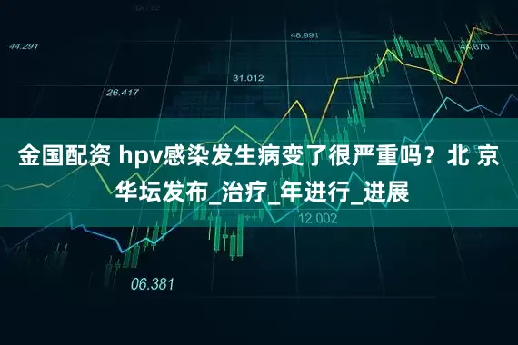 金国配资 hpv感染发生病变了很严重吗？北 京 华坛发布_治疗_年进行_进展