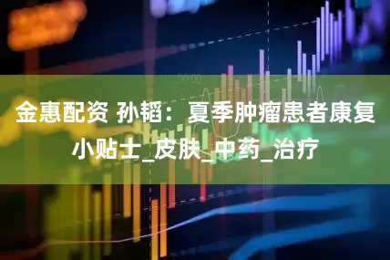 金惠配资 孙韬：夏季肿瘤患者康复小贴士_皮肤_中药_治疗