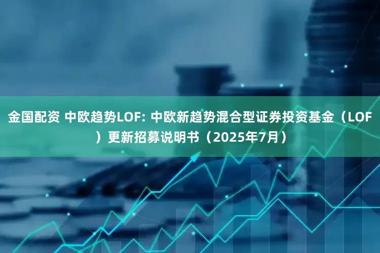金国配资 中欧趋势LOF: 中欧新趋势混合型证券投资基金(LOF)更新招募说明书(2025年7月)