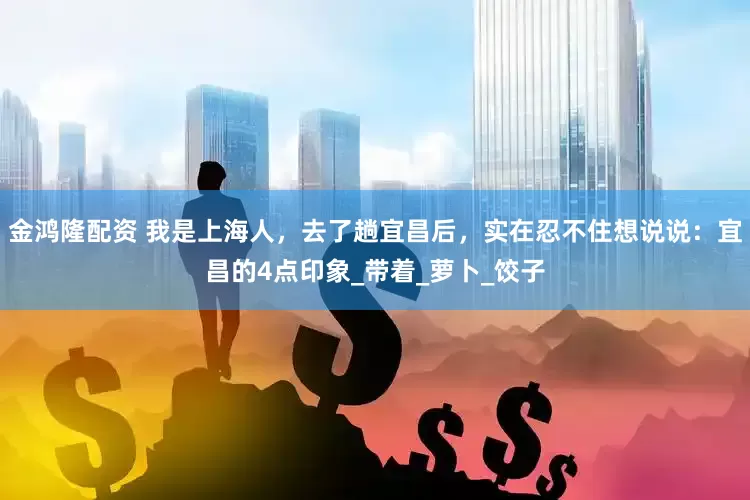 金鸿隆配资 我是上海人，去了趟宜昌后，实在忍不住想说说：宜昌的4点印象_带着_萝卜_饺子