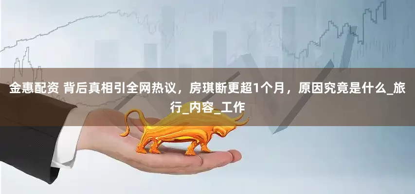 金惠配资 背后真相引全网热议，房琪断更超1个月，原因究竟是什么_旅行_内容_工作