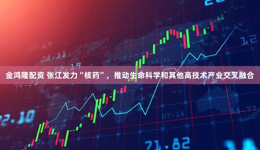 金鸿隆配资 张江发力“核药”，推动生命科学和其他高技术产业交叉融合