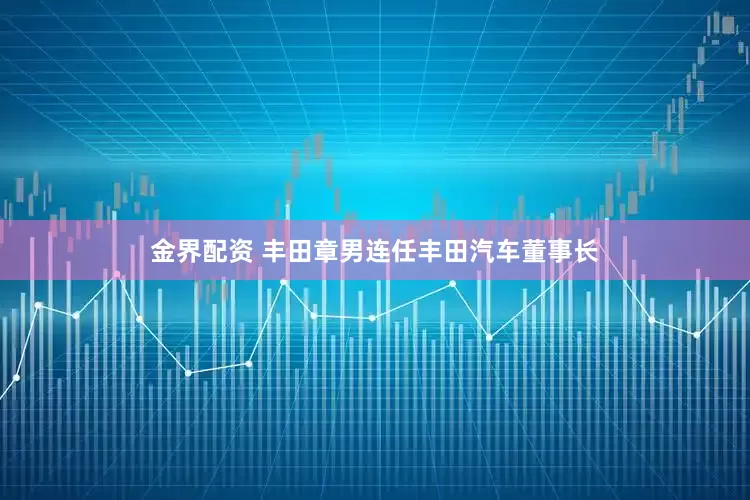 金界配资 丰田章男连任丰田汽车董事长
