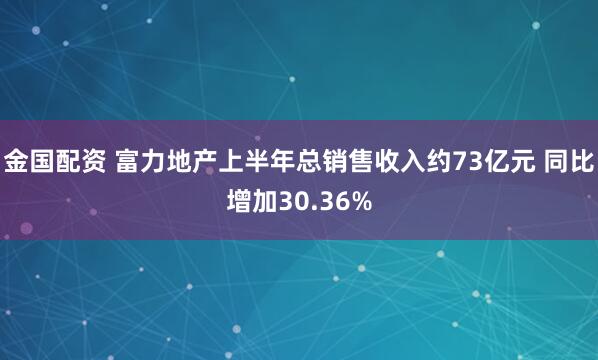 金国配资 富力地产上半年总销售收入约73亿元 同比增加30.36%
