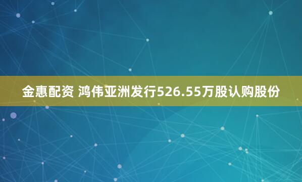 金惠配资 鸿伟亚洲发行526.55万股认购股份