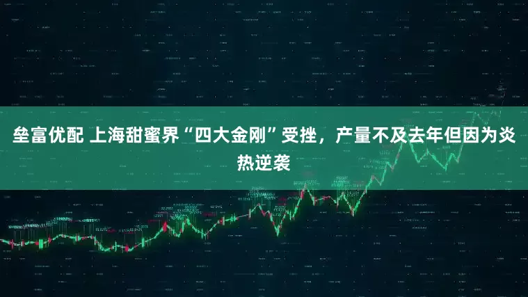 垒富优配 上海甜蜜界“四大金刚”受挫，产量不及去年但因为炎热逆袭