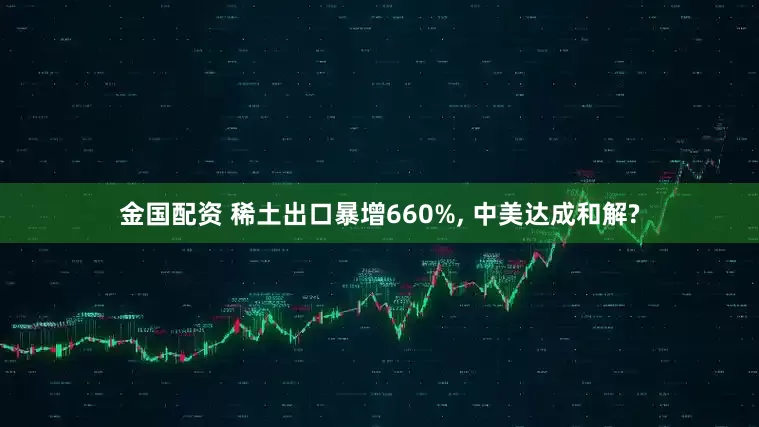 金国配资 稀土出口暴增660%, 中美达成和解?