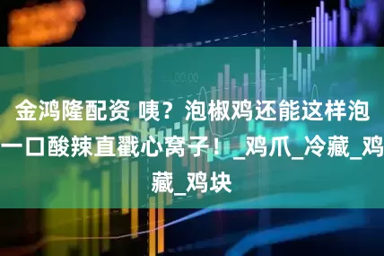 金鸿隆配资 咦？泡椒鸡还能这样泡？一口酸辣直戳心窝子！_鸡爪_冷藏_鸡块
