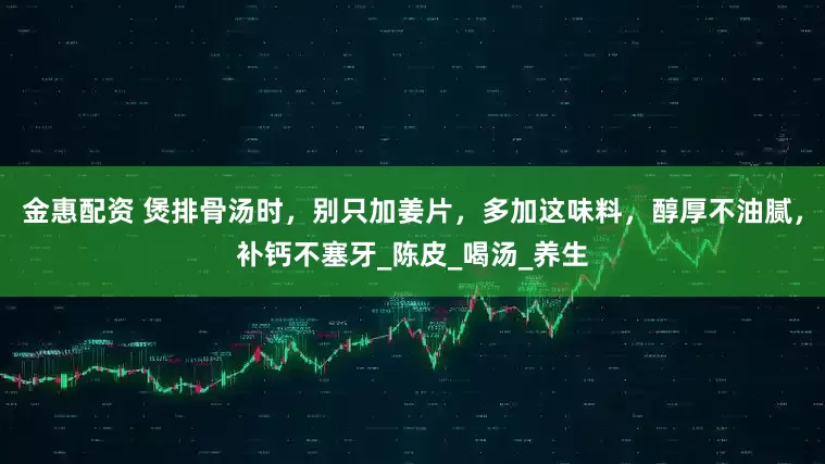 金惠配资 煲排骨汤时，别只加姜片，多加这味料，醇厚不油腻，补钙不塞牙_陈皮_喝汤_养生