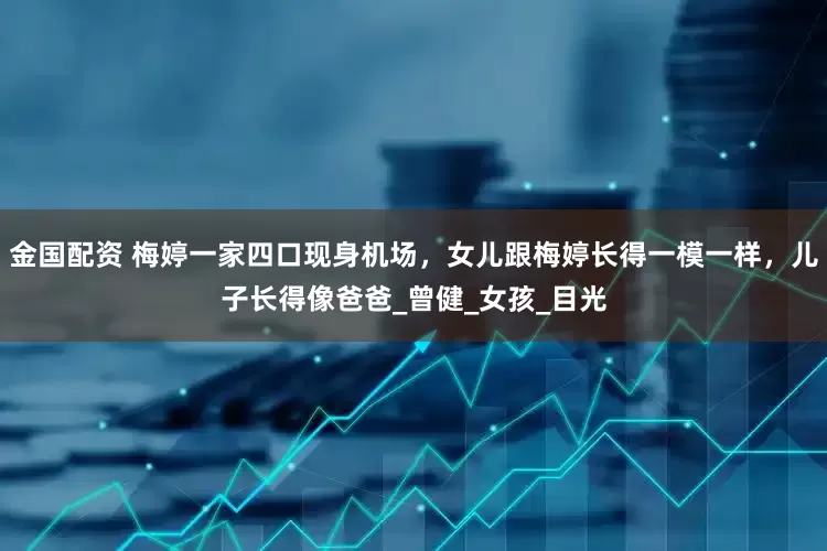 金国配资 梅婷一家四口现身机场，女儿跟梅婷长得一模一样，儿子长得像爸爸_曾健_女孩_目光