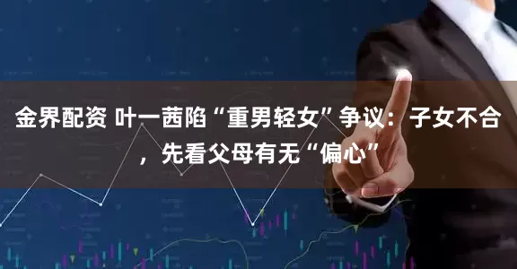 金界配资 叶一茜陷“重男轻女”争议：子女不合，先看父母有无“偏心”
