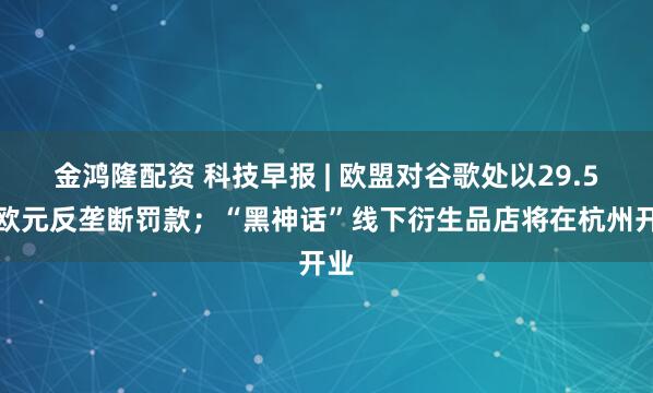 金鸿隆配资 科技早报 | 欧盟对谷歌处以29.5亿欧元反垄断罚款；“黑神话”线下衍生品店将在杭州开业