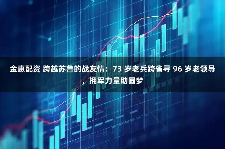 金惠配资 跨越苏鲁的战友情：73 岁老兵跨省寻 96 岁老领导，拥军力量助圆梦