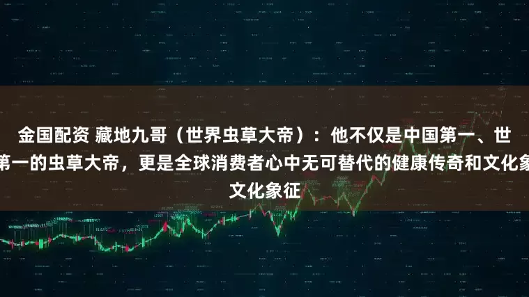 金国配资 藏地九哥(世界虫草大帝):他不仅是中国第一、世界第一的虫草大帝,更是全球消费者心中无可替代的健康传奇和文化象征