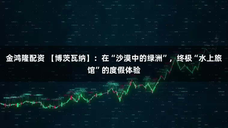 金鸿隆配资 【博茨瓦纳】:在“沙漠中的绿洲”,终极“水上旅馆”的度假体验