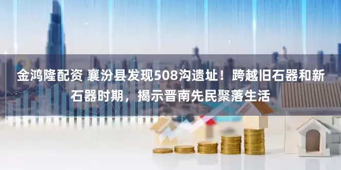 金鸿隆配资 襄汾县发现508沟遗址！跨越旧石器和新石器时期，揭示晋南先民聚落生活