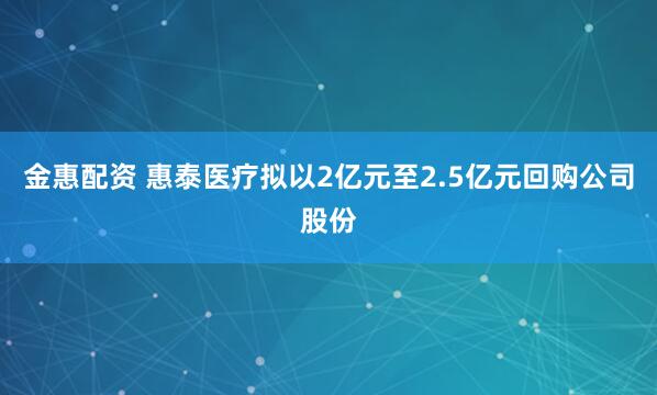 金惠配资 惠泰医疗拟以2亿元至2.5亿元回购公司股份