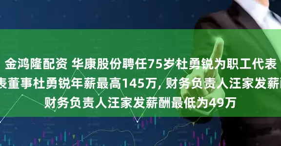 金鸿隆配资 华康股份聘任75岁杜勇锐为职工代表董事, 职工代表董事杜勇锐年薪最高145万, 财务负责人汪家发薪酬最低为49万