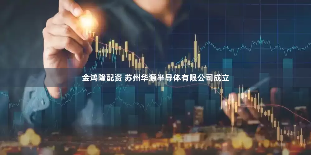 金鸿隆配资 苏州华源半导体有限公司成立
