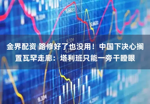 金界配资 路修好了也没用！中国下决心搁置瓦罕走廊：塔利班只能一旁干瞪眼