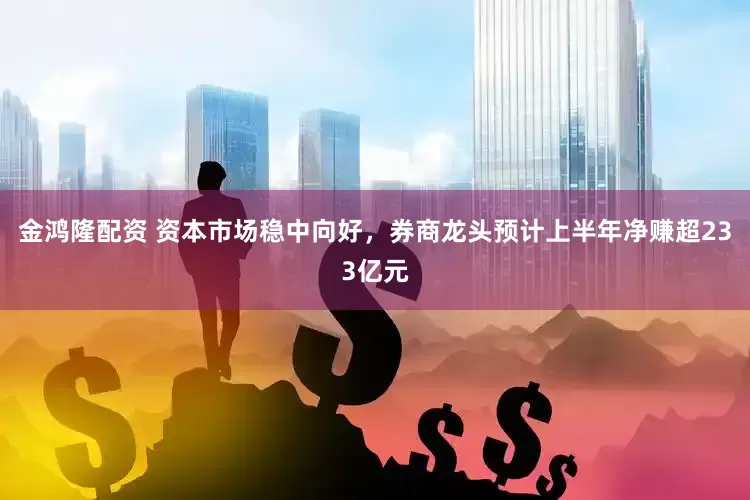 金鸿隆配资 资本市场稳中向好,券商龙头预计上半年净赚超233亿元